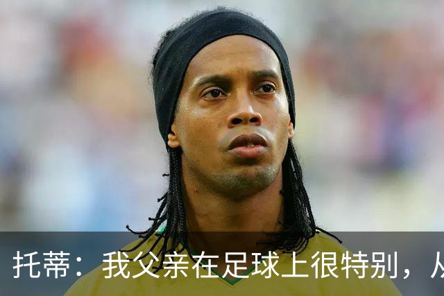 托蒂：我父亲在足球上很特别，从我六岁踢球起就没夸过我一次